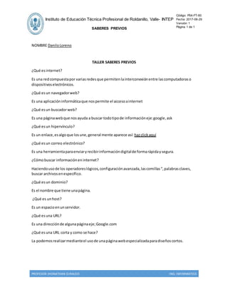 PROFESOR JHONATHAN GIRALDO ING. INFORMATICO
NOMBRE DaniloLoreno
TALLER SABERES PREVIOS
¿Qué esinternet?
Es una redcompuestapor variasredesque permitenlainterconexiónentre lascomputadoraso
dispositivoselectrónicos.
¿Qué esun navegadorweb?
Es una aplicacióninformáticaque nospermite el accesoainternet
¿Qué esun buscadorweb?
Es una páginawebque nosayuda a buscar todotipode informacióneje:google,ask
¿Qué esun hipervínculo?
Es un enlace,esalgoque losune,general mente aparece así: hazclickaquí
¿Qué esun correo electrónico?
Es una herramientaparaenviaryrecibirinformacióndigitalde formarápidaysegura.
¿Cómobuscar informacióneninternet?
Haciendousode los operadoreslógicos,configuraciónavanzada,lascomillas“,palabrasclaves,
buscar archivosenespecífico.
¿Qué esun dominio?
Es el nombre que tiene unapágina.
¿Qué es unhost?
Es un espacioenunservidor.
¿Qué esuna URL?
Es una direcciónde algunapáginaeje;Google.com
¿Qué esuna URL corta y como se hace?
La podemosrealizarmedianteel usode unapáginawebespecializadaparadiseñoscortos.
Instituto de Educación Técnica Profesional de Roldanillo, Valle- INTEP
SABERES PREVIOS
Código: P04-FT-60
Fecha: 2017-08-29
Versión: 1
Página 1 de 1