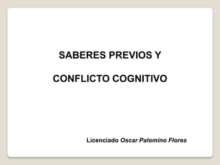 SABERES PREVIOS Y
CONFLICTO COGNITIVO
Licenciado Oscar Palomino Flores
 