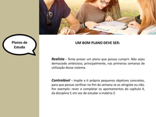 Planos de 
Estudo 
UM BOM PLANO DEVE SER: 
Realista - Tenta prever um plano que possas cumprir. Não sejas 
demasiado ambicioso, principalmente, nas primeiras semanas de 
utilização desse sistema. 
Controlável - Impõe a ti próprio pequenos objetivos concretos, 
para que possas verificar no fim da semana se os atingiste ou não. 
Por exemplo: rever e completar os apontamentos do capítulo X, 
da disciplina Y, em vez de estudar a matéria Z. 
 