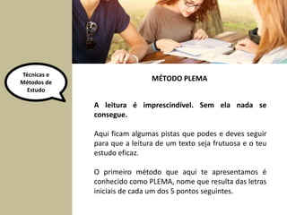 Técnicas e 
Métodos de 
Estudo 
MÉTODO PLEMA 
A leitura é imprescindível. Sem ela nada se 
consegue. 
Aqui ficam algumas pistas que podes e deves seguir 
para que a leitura de um texto seja frutuosa e o teu 
estudo eficaz. 
O primeiro método que aqui te apresentamos é 
conhecido como PLEMA, nome que resulta das letras 
iniciais de cada um dos 5 pontos seguintes. 
 