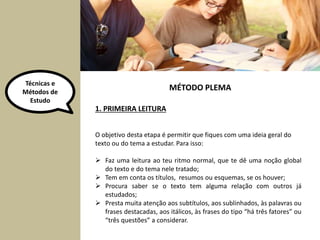 Técnicas e 
Métodos de 
Estudo 
1. PRIMEIRA LEITURA 
MÉTODO PLEMA 
O objetivo desta etapa é permitir que fiques com uma ideia geral do 
texto ou do tema a estudar. Para isso: 
 Faz uma leitura ao teu ritmo normal, que te dê uma noção global 
do texto e do tema nele tratado; 
 Tem em conta os títulos, resumos ou esquemas, se os houver; 
 Procura saber se o texto tem alguma relação com outros já 
estudados; 
 Presta muita atenção aos subtítulos, aos sublinhados, às palavras ou 
frases destacadas, aos itálicos, às frases do tipo “há três fatores” ou 
“três questões” a considerar. 
 