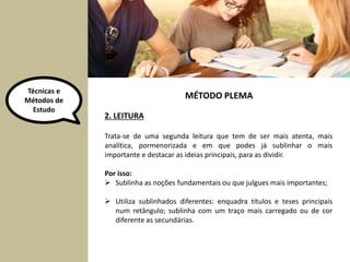Técnicas e 
Métodos de 
Estudo 
MÉTODO PLEMA 
2. LEITURA 
Trata-se de uma segunda leitura que tem de ser mais atenta, mais 
analítica, pormenorizada e em que podes já sublinhar o mais 
importante e destacar as ideias principais, para as dividir. 
Por isso: 
 Sublinha as noções fundamentais ou que julgues mais importantes; 
 Utiliza sublinhados diferentes: enquadra títulos e teses principais 
num retângulo; sublinha com um traço mais carregado ou de cor 
diferente as secundárias. 
 