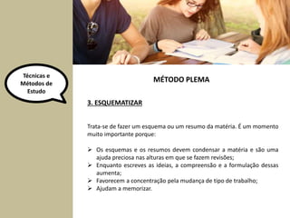 Técnicas e 
Métodos de 
Estudo 
3. ESQUEMATIZAR 
MÉTODO PLEMA 
Trata-se de fazer um esquema ou um resumo da matéria. É um momento 
muito importante porque: 
 Os esquemas e os resumos devem condensar a matéria e são uma 
ajuda preciosa nas alturas em que se fazem revisões; 
 Enquanto escreves as ideias, a compreensão e a formulação dessas 
aumenta; 
 Favorecem a concentração pela mudança de tipo de trabalho; 
 Ajudam a memorizar. 
 