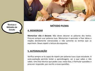 Técnicas e 
Métodos de 
Estudo 4. MEMORIZAR 
MÉTODO PLEMA 
Memorizar não é decorar. Não deves decorar as palavras dos textos. 
Procura sempre usar palavras tuas. Memorizar é aprender e fixar ideias e 
noções devidamente estruturadas e não somente os termos que as 
exprimem. Deves repetir a leitura do esquema. 
5. AUTOAVALIAÇÃO 
Verifica sempre se és capaz de repetir por palavras tuas o que estudaste. A 
auto-avaliação permite testar a aprendizagem, ver o que sabes e não 
sabes. Uma boa técnica que podes usar, nesta fase, é formular questões e 
procurar responder, por escrito a essas questões. 
 