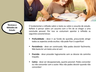Técnicas e 
Métodos de 
Estudo 
É fundamental a reflexão sobre o texto ou sobre o assunto de estudo. 
Refletir é pensar sobre um assunto com o fim de se chegar a uma 
conclusão pessoal. Por isso se costumam apontar à reflexão as 
seguintes características: 
 Profundidade - deve ir ao fundo do questão, procurando atingir 
todos os aspectos ainda ocultos: não pode ficar à superfície! 
 Persistência - deve ser continuada. Não podes desistir facilmente. 
Não basta ler um texto uma só vez! 
 Precisão - deve proceder logicamente sem se desviar do caminho 
traçado; 
 Calma - deve ser desapaixonada, quanto possível. Podes concordar 
ou não concordar com o autor. Mas não podes desistir quando não 
concordas! 
 