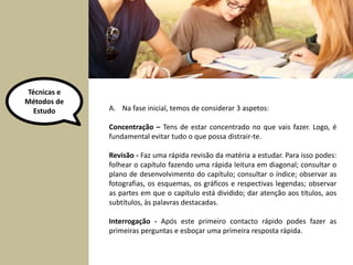 Técnicas e 
Métodos de 
Estudo A. Na fase inicial, temos de considerar 3 aspetos: 
Concentração – Tens de estar concentrado no que vais fazer. Logo, é 
fundamental evitar tudo o que possa distrair-te. 
Revisão - Faz uma rápida revisão da matéria a estudar. Para isso podes: 
folhear o capítulo fazendo uma rápida leitura em diagonal; consultar o 
plano de desenvolvimento do capítulo; consultar o índice; observar as 
fotografias, os esquemas, os gráficos e respectivas legendas; observar 
as partes em que o capítulo está dividido; dar atenção aos títulos, aos 
subtítulos, às palavras destacadas. 
Interrogação - Após este primeiro contacto rápido podes fazer as 
primeiras perguntas e esboçar uma primeira resposta rápida. 
 