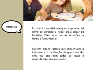 Estudar é uma atividade que se aprende, tal 
como se aprende a nadar ou a andar de 
bicicleta. Claro que, nestas situações, o 
treino é fundamental. 
Existem alguns fatores que influenciam o 
interesse e a motivação de quem estuda, 
uma vez que nem todos os locais e 
circunstâncias são adequados. 
Introdução 
 