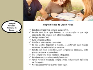 Condições 
Físicas no 
Ambiente de 
Regras Básicas de Ordem Física 
Estudo  Estuda num local fixo, sempre que possível. 
 Estuda num local que favoreça a concentração e que seja 
sossegado. Não estudes com a televisão ligada. 
 Desliga o telemóvel. 
 Evita a música ruidosa. 
 Não faças interrupções constantes. 
 Se não podes dispensar a música... é preferível ouvir música 
relaxante, de preferência instrumental. 
 Estuda num local confortável, com temperatura adequada, onde 
gostes de estar e te sintas bem. 
 Usa sempre uma mesa e cadeira adequadas. 
 Estuda sempre com boas condições de luz. 
 Tem o material de estudo sempre à mão, incluindo um dicionário 
de Português. 
 Não estejas sempre a levantar-te do lugar. 
 