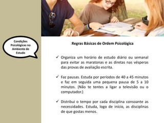 Condições 
Psicológicas no 
Ambiente de 
Estudo 
Regras Básicas de Ordem Psicológica 
 Organiza um horário de estudo diário ou semanal 
para evitar as maratonas e as diretas nas vésperas 
das provas de avaliação escrita. 
 Faz pausas. Estuda por períodos de 40 a 45 minutos 
e faz em seguida uma pequena pausa de 5 a 10 
minutos. (Não te tentes a ligar a televisão ou o 
computador.) 
 Distribui o tempo por cada disciplina consoante as 
necessidades. Estuda, logo de início, as disciplinas 
de que gostas menos. 
 