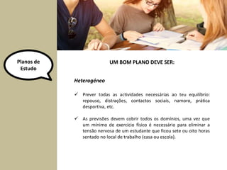 Planos de 
Estudo 
UM BOM PLANO DEVE SER: 
Heterogéneo 
 Prever todas as actividades necessárias ao teu equilíbrio: 
repouso, distrações, contactos sociais, namoro, prática 
desportiva, etc. 
 As previsões devem cobrir todos os domínios, uma vez que 
um mínimo de exercício físico é necessário para eliminar a 
tensão nervosa de um estudante que ficou sete ou oito horas 
sentado no local de trabalho (casa ou escola). 
 