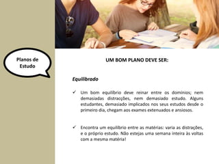 Planos de 
Estudo 
Equilibrado 
UM BOM PLANO DEVE SER: 
 Um bom equilíbrio deve reinar entre os domínios; nem 
demasiadas distracções, nem demasiado estudo. Alguns 
estudantes, demasiado implicados nos seus estudos desde o 
primeiro dia, chegam aos exames extenuados e ansiosos. 
 Encontra um equilíbrio entre as matérias: varia as distrações, 
e o próprio estudo. Não estejas uma semana inteira às voltas 
com a mesma matéria! 
 