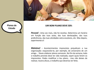 Planos de 
Estudo 
UM BOM PLANO DEVE SER: 
Pessoal - Uma vez mais, não há receitas. Determina um horário 
em função das tuas aulas, das tuas deslocações, das tuas 
preferências, das tuas atividades extra-escolares, etc. Mas depois, 
experimenta-o! 
Maleável - Acontecimentos imprevistos prejudicam a tua 
organização: esqueceste-te, por exemplo, do aniversário de um 
amigo… Deves elaborar planos semanais. No fim da semana, todo 
o trabalho previsto deve ter sido realizado, sejam quais forem os 
imprevistos. Podes modificar o teu plano... mas não deixes de 
realizar, noutra altura, o trabalho que deverias ter feito. 
 
