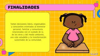 FINALIDADES
Tomen decisiones libres, responsables
y conscientes orientadas al bienestar
personal, familiar y comunitario
relacionadas con el cuidado de sí,
de los otros y del medio ambiente,
una vida saludable y la transformación
sustentable de su comunidad.
 