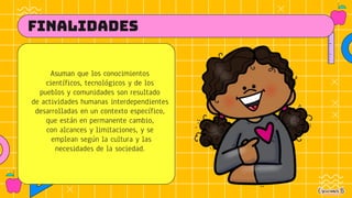 FINALIDADES
Asuman que los conocimientos
científicos, tecnológicos y de los
pueblos y comunidades son resultado
de actividades humanas interdependientes
desarrolladas en un contexto específico,
que están en permanente cambio,
con alcances y limitaciones, y se
emplean según la cultura y las
necesidades de la sociedad.
 
