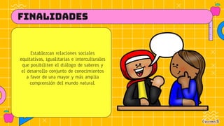 FINALIDADES
Establezcan relaciones sociales
equitativas, igualitarias e interculturales
que posibiliten el diálogo de saberes y
el desarrollo conjunto de conocimientos
a favor de una mayor y más amplia
comprensión del mundo natural.
 