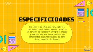 ESPECIFICIDADES
Las niñas y los niños observan, exploran e
interactúan con el entorno natural a través de
sus sentidos para descubrir, interpretar, indagar
y aprender acerca de los seres vivos, sus
componentes, sus características, así como
de sus procesos y fenómenos.
 