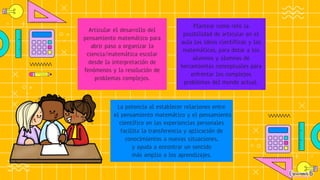 Articular el desarrollo del
pensamiento matemático para
abrir paso a organizar la
ciencia/matemática escolar
desde la interpretación de
fenómenos y la resolución de
problemas complejos.
Plantear como reto la
posibilidad de articular en el
aula las ideas científicas y las
matemáticas, para dotar a los
alumnos y alumnas de
herramientas conceptuales para
enfrentar los complejos
problemas del mundo actual.
La potencia al establecer relaciones entre
el pensamiento matemático y el pensamiento
científico en las experiencias personales
facilita la transferencia y aplicación de
conocimientos a nuevas situaciones,
y ayuda a encontrar un sentido
más amplio a los aprendizajes.
 