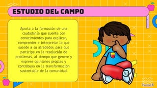 Aporta a la formación de una
ciudadanía que cuente con
conocimientos para explicar,
comprender e interpretar lo que
sucede a su alrededor; para que
participe en la resolución de
problemas, al tiempo que genere y
exprese opiniones propias y
contribuya en la transformación
sustentable de la comunidad.
ESTUDIO DEL CAMPO
 