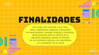 FINALIDADES
Este campo está orientado a que niñas,
niños y adolescentes adquieran y desarrollen
de manera gradual, razonada, vivencial y consciente,
desde preescolar hasta el término de la
educación secundaria, saberes en relación
con los fenómenos naturales, las matemáticas
y su vinculación con lo social.
 