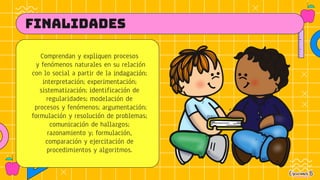 FINALIDADES
Comprendan y expliquen procesos
y fenómenos naturales en su relación
con lo social a partir de la indagación;
interpretación; experimentación;
sistematización; identificación de
regularidades; modelación de
procesos y fenómenos; argumentación;
formulación y resolución de problemas;
comunicación de hallazgos;
razonamiento y; formulación,
comparación y ejercitación de
procedimientos y algoritmos.
 