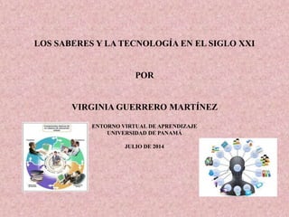 LOS SABERES Y LA TECNOLOGÍA EN EL SIGLO XXI
POR
VIRGINIA GUERRERO MARTÍNEZ
ENTORNO VIRTUAL DE APRENDIZAJE
UNIVERSIDAD DE PANAMÁ
JULIO DE 2014
 