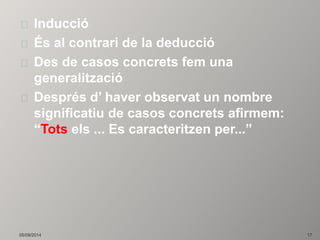 Inducció 
És al contrari de la deducció 
Des de casos concrets fem una 
generalització 
Després d’ haver observat un nombre 
significatiu de casos concrets afirmem: 
“Tots els ... Es caracteritzen per...” 
05/09/2014 17 
 