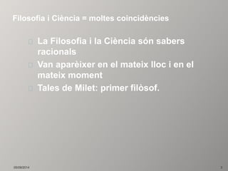Filosofia i Ciència = moltes coincidències 
La Filosofia i la Ciència són sabers 
racionals 
Van aparèixer en el mateix lloc i en el 
mateix moment 
Tales de Milet: primer filòsof. 
05/09/2014 3 
 