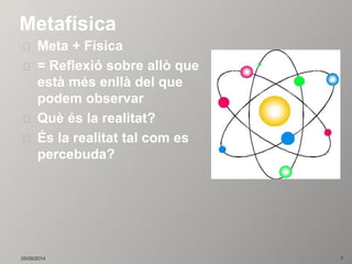 Metafísica 
Meta + Física 
= Reflexió sobre allò que 
està més enllà del que 
podem observar 
Què és la realitat? 
És la realitat tal com es 
percebuda? 
05/09/2014 7 
 