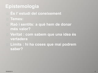 Epistemologia 
És l’ estudi del coneixement 
Temes: 
Raó i sentits: a què hem de donar 
més valor? 
Veritat : com sabem que una idea és 
vertadera 
Límits : hi ha coses que mai podrem 
saber? 
05/09/2014 8 
 