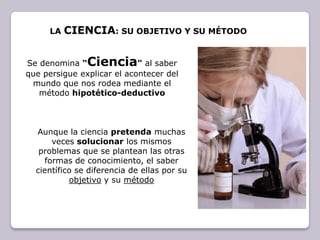 La Ciencia: su objetivo y su métodoSe denomina “Ciencia" al saber que persigue explicar el acontecer del mundo que nos rodea mediante el método hipotético-deductivoAunque la ciencia pretenda muchas veces solucionar los mismos problemas que se plantean las otras formas de conocimiento, el saber científico se diferencia de ellas por su objetivo y su método