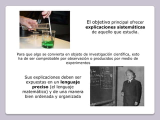 El objetivoprincipal ofrecer explicaciones sistemáticas de aquello que estudia. Para que algo se convierta en objeto de investigación científica, esto ha de ser comprobable por observación o producidos por medio de experimentosSus explicaciones deben ser expuestas en un lenguaje preciso (el lenguaje matemático) y de una manera bien ordenada y organizada