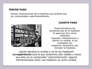 TERCer pasoExtraer consecuencias de la hipótesis que tendrán que ser comprobadas experimentalmente. CUARTO pasoExperimentamos las consecuencias de la hipótesis. Si aparecen tal y como habíamos supuesto, empezaremos a admitir su verdad. Si los resultados son negativos, tendremos que rechazar la hipótesis ¿Quién decidirá la verdad o no de las hipótesis?La experiencia será la que dictamine esta validez y hasta que ésta no se compruebe "suficientemente" seguirá manteniéndose como una hipótesis no como verdad.