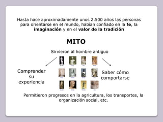 Hasta hace aproximadamente unos 2.500 años las personas para orientarse en el mundo, habían confiado en la fe, la imaginación y en el valor de la tradiciónMITOSirvieron al hombre antiguo Comprender su experienciaSaber cómo comportarsePermitieron progresos en la agricultura, los transportes, la organización social, etc.