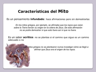 Características del MitoEs un pensamiento infundado: hace afirmaciones pero sin demostrarlasEn los mitos griegos, por ejemplo, se afirmaba que los rayos que caían sobre la Tierra tenían su origen en la cólera de Zeus. De esta afirmación no se podía demostrar ni que esto fuera así ni que no fuera. Es un saber acrítico: no se plantea si el camino que sigue es un camino adecuado o noLos mitos griegos no se plantearon nunca investigar cómo se llegó a afirmar que Zeus era el origen de los rayos.