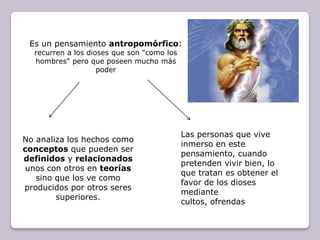 Es un pensamiento antropomórfico: recurren a los dioses que son "como los hombres" pero que poseen mucho más poderLas personas que vive inmerso en este pensamiento, cuando pretenden vivir bien, lo que tratan es obtener el favor de los dioses mediante cultos, ofrendasNo analiza los hechos como conceptos que pueden ser definidos y relacionados unos con otros en teorías sino que los ve como producidos por otros seres superiores.