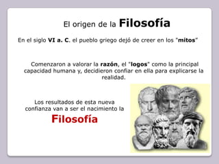 El origen de la FilosofíaEn el siglo VI a. C. el pueblo griego dejó de creer en los "mitos”  Comenzaron a valorar la razón, el "logos" como la principal capacidad humana y, decidieron confiar en ella para explicarse la realidad.Los resultados de esta nueva confianza van a ser el nacimiento la Filosofía