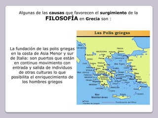 Algunas de las causas que favorecen el surgimiento de la FILOSOFÍAen Grecia son :La fundación de las polis griegas en la costa de Asia Menor y sur de Italia: son puertos que están en continuo movimiento con entrada y salida de individuos de otras culturas lo que posibilita el enriquecimiento de los hombres griegos