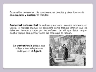 Expansión comercial: Se conocen otros pueblos y otras formas de comprender y analizar la realidad.Sociedad estamental de señores y esclavos: en este momento, en Grecia, el trabajo manual se considera como trabajo inferior, que no debe ser llevado a cabo por los señores, de ahí que éstos tengan mucho tiempo para pensar sobre las cosas que le rodean.La democraciagriega, que obliga a los ciudadanos a participar en el Ágora