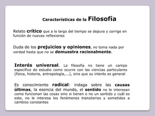 Características de la FilosofíaRelato críticoque a lo largo del tiempo se depura y corrige en función de nuevas reflexionesDuda de los prejuicios y opiniones, no toma nada por verdad hasta que no se demuestra racionalmente.Interés universal. La filosofía no tiene un campo específico de estudio como ocurre con las ciencias particulares (física, historia, antropología,...), sino que su interés es generalEs conocimiento radical: indaga sobre las causas últimas, la esencia del mundo, el sentidono le interesan como funcionan las cosas sino si tienen o no un sentido y cuál es este, no le interesa los fenómenos transitorios y sometidos a cambios constantes