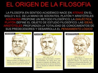 EL ORIGEN DE LA FILOSOFIA
  LA FILOSOFÍA EN SENTIDO ACADÉMICO NACE EN ATENAS EN EL
SIGLO V A.C. DE LA MANO DE SÓCRATES, PLATÓN Y ARISTÓTELES
  SÓCRATES PROPONE UN METODO FILOSÓFICO: LA DIALÉCTICA,
 PLATÓN DEFINE EL OBJETO DE ESTUDIO FILOSÓFICO: LAS IDEAS,
ARISTÓTELES PROFUNDIZA LA TOTALIDAD DE CONOCIMIENTOS DE
 SUS PREDECESORES Y DESARROLLA EL PENSAMIENTO LÓGICO
 