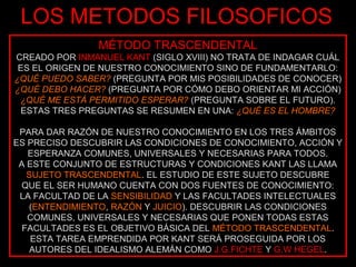LOS METODOS FILOSOFICOS
                MÉTODO TRASCENDENTAL
CREADO POR INMANUEL KANT (SIGLO XVIII) NO TRATA DE INDAGAR CUÁL
 ES EL ORIGEN DE NUESTRO CONOCIMIENTO SINO DE FUNDAMENTARLO:
¿QUÉ PUEDO SABER? (PREGUNTA POR MIS POSIBILIDADES DE CONOCER)
¿QUÉ DEBO HACER? (PREGUNTA POR CÓMO DEBO ORIENTAR MI ACCIÓN)
 ¿QUÉ ME ESTÁ PERMITIDO ESPERAR? (PREGUNTA SOBRE EL FUTURO).
  ESTAS TRES PREGUNTAS SE RESUMEN EN UNA: ¿QUÉ ES EL HOMBRE?

 PARA DAR RAZÓN DE NUESTRO CONOCIMIENTO EN LOS TRES ÁMBITOS
ES PRECISO DESCUBRIR LAS CONDICIONES DE CONOCIMIENTO, ACCIÓN Y
   ESPERANZA COMUNES, UNIVERSALES Y NECESARIAS PARA TODOS.
 A ESTE CONJUNTO DE ESTRUCTURAS Y CONDICIONES KANT LAS LLAMA
   SUJETO TRASCENDENTAL. EL ESTUDIO DE ESTE SUJETO DESCUBRE
  QUE EL SER HUMANO CUENTA CON DOS FUENTES DE CONOCIMIENTO:
 LA FACULTAD DE LA SENSIBILIDAD Y LAS FACULTADES INTELECTUALES
   (ENTENDIMIENTO, RAZÓN Y JUICIO). DESCUBRIR LAS CONDICIONES
   COMUNES, UNIVERSALES Y NECESARIAS QUE PONEN TODAS ESTAS
  FACULTADES ES EL OBJETIVO BÁSICA DEL MÉTODO TRASCENDENTAL.
    ESTA TAREA EMPRENDIDA POR KANT SERÁ PROSEGUIDA POR LOS
    AUTORES DEL IDEALISMO ALEMÁN COMO J.G.FICHTE Y G.W HEGEL.
 