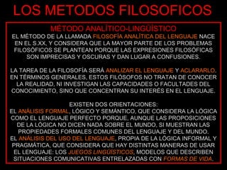 LOS METODOS FILOSOFICOS
            MÉTODO ANALÍTICO-LINGÜÍSTICO
EL MÉTODO DE LA LLAMADA FILOSOFÍA ANALÍTICA DEL LENGUAJE NACE
 EN EL S.XX, Y CONSIDERA QUE LA MAYOR PARTE DE LOS PROBLEMAS
 FILOSÓFICOS SE PLANTEAN PORQUE LAS EXPRESIONES FILOSÓFICAS
     SON IMPRECISAS Y OSCURAS Y DAN LUGAR A CONFUSIONES.

LA TAREA DE LA FILOSOFÍA SERÁ ANALIZAR EL LENGUAJE Y ACLARARLO.
EN TÉRMINOS GENERALES, ESTOS FILÓSOFOS NO TRATAN DE CONOCER
  LA REALIDAD, NI INVESTIGAN LAS CAPACIDADES O FACULTADES DEL
CONOCIMIENTO, SINO QUE CONCENTRAN SU INTERÉS EN EL LENGUAJE.

                   EXISTEN DOS ORIENTACIONES:
EL ANÁLISIS FORMAL, LÓGICO Y SEMÁNTICO, QUE CONSIDERA LA LÓGICA
COMO EL LENGUAJE PERFECTO PORQUE, AUNQUE LAS PROPOSICIONES
  DE LA LÓGICA NO DICEN NADA SOBRE EL MUNDO, SI MUESTRAN LAS
   PROPIEDADES FORMALES COMUNES DEL LENGUAJE Y DEL MUNDO.
EL ANÁLISIS DEL USO DEL LENGUAJE, PROPIA DE LA LÓGICA INFORMAL Y
 PRAGMÁTICA, QUE CONSIDERA QUE HAY DISTINTAS MANERAS DE USAR
 EL LENGUAJE: LOS JUEGOS LINGÜÍSTICOS, MODELOS QUE DESCRIBEN
 SITUACIONES COMUNICATIVAS ENTRELAZADAS CON FORMAS DE VIDA.
 