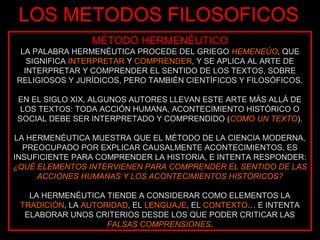 LOS METODOS FILOSOFICOS
                MÉTODO HERMENÉUTICO
 LA PALABRA HERMENÉUTICA PROCEDE DEL GRIEGO HEMENEÚO, QUE
   SIGNIFICA INTERPRETAR Y COMPRENDER, Y SE APLICA AL ARTE DE
  INTERPRETAR Y COMPRENDER EL SENTIDO DE LOS TEXTOS, SOBRE
RELIGIOSOS Y JURÍDICOS, PERO TAMBIÉN CIENTÍFICOS Y FILOSÓFICOS.

EN EL SIGLO XIX, ALGUNOS AUTORES LLEVAN ESTE ARTE MÁS ALLÁ DE
 LOS TEXTOS: TODA ACCIÓN HUMANA, ACONTECIMIENTO HISTÓRICO O
SOCIAL DEBE SER INTERPRETADO Y COMPRENDIDO (COMO UN TEXTO).

LA HERMENÉUTICA MUESTRA QUE EL MÉTODO DE LA CIENCIA MODERNA,
  PREOCUPADO POR EXPLICAR CAUSALMENTE ACONTECIMIENTOS, ES
INSUFICIENTE PARA COMPRENDER LA HISTORIA, E INTENTA RESPONDER:
¿QUÉ ELEMENTOS INTERVIENEN PARA COMPRENDER EL SENTIDO DE LAS
     ACCIONES HUMANAS Y LOS ACONTECIMIENTOS HISTÓRICOS?

   LA HERMENÉUTICA TIENDE A CONSIDERAR COMO ELEMENTOS LA
 TRADICIÓN, LA AUTORIDAD, EL LENGUAJE, EL CONTEXTO… E INTENTA
  ELABORAR UNOS CRITERIOS DESDE LOS QUE PODER CRITICAR LAS
                    FALSAS COMPRENSIONES.
 