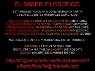 EL SABER FILOSOFICO
     ESTA PRESENTACIÓN HA SIDO ELABORADA A PARTIR
       DE LOS SIGUIENTES MATERIALES DIDÁCTICOS:

    ADELA CORTINA, FILOSOFIA 1 BACHILLERATO (SANTILLANA)
  ALEJANDRO BUGARÍN, FILOSOFÍA 1 BACHILLERATO (EVEREST)
 J. ECHANO BASALDUA, PARADIGMA 1 FILOSOFÍA (VICENS VIVES)
 ROSA Mª VEGAS BODELÓN, FILOSOFÍA Y CIUDADANÍA (OXFORD)
ANTONIO GARRIDO GONZÁLEZ, FILOSOFÍA Y CIUDADANÍA (EDEBE)

   MATERIALES GRÁFICOS Y AUDIOVISUALES EXTRAIDOS DE:

           WIKIPEDIA, LA ENCICLOPEDIA LIBRE
     ENCICLOPEDIA MULTIMEDIA ENCARTA (MICROSOFT)
         GOOGLE (GALERÍA DE IMÁGENES EN RED)


 http://blog.educastur.es/lacasadeelrond
       albertofilosofía@hotmail.com
 