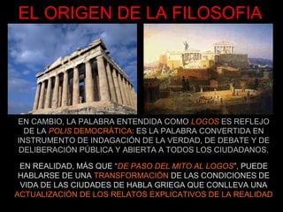 EL ORIGEN DE LA FILOSOFIA




EN CAMBIO, LA PALABRA ENTENDIDA COMO LOGOS ES REFLEJO
  DE LA POLIS DEMOCRÁTICA: ES LA PALABRA CONVERTIDA EN
INSTRUMENTO DE INDAGACIÓN DE LA VERDAD, DE DEBATE Y DE
DELIBERACIÓN PÚBLICA Y ABIERTA A TODOS LOS CIUDADANOS.

 EN REALIDAD, MÁS QUE “DE PASO DEL MITO AL LOGOS”, PUEDE
 HABLARSE DE UNA TRANSFORMACIÓN DE LAS CONDICIONES DE
 VIDA DE LAS CIUDADES DE HABLA GRIEGA QUE CONLLEVA UNA
ACTUALIZACIÓN DE LOS RELATOS EXPLICATIVOS DE LA REALIDAD
 