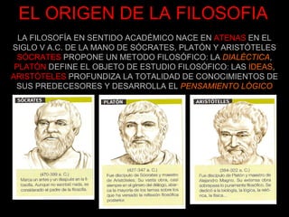 EL ORIGEN DE LA FILOSOFIA LA FILOSOFÍA EN SENTIDO ACADÉMICO NACE EN   ATENAS   EN EL SIGLO V A.C. DE LA MANO DE SÓCRATES, PLATÓN Y ARISTÓTELES SÓCRATES   PROPONE UN METODO FILOSÓFICO: LA  DIALÉCTICA ,   PLATÓN   DEFINE EL OBJETO DE ESTUDIO FILOSÓFICO: LAS  IDEAS , ARISTÓTELES   PROFUNDIZA LA TOTALIDAD DE CONOCIMIENTOS DE SUS PREDECESORES Y DESARROLLA EL   PENSAMIENTO LÓGICO 