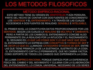 LOS METODOS FILOSOFICOS MÉTODO EMPÍRICO-RACIONAL ESTE MÉTODO TIENE SU ORIGEN EN  ARISTÓTELES  Y AÚN PERDURA. PARTE DEL HECHO DE CONTAR CON DOS FUENTES DE CONOCIMIENTO: LOS  SENTIDOS  Y EL  ENTENDIMIENTO , Y A TRAVÉS DE LAS CUALES  ACCEDEMOS A DOS FUENTES DE REALIDAD:  SENSIBLE  E  INTELIGIBLE . EL PRIMER NIVEL LO CONSTITUYEN DATOS PROPORCIONADOS POR LOS  SENTIDOS , SEGÚN LOS CUALES LA  REALIDAD  ES  MÚLTIPLE  Y  CAMBIANTE . PERO A PARTIR DE LOS CAMBIOS EL ENTENDIMIENTO CONCIBE ALGO PERMANENTE EN LA REALIDAD POR LA INTUICIÓN Y EL RAZONAMIENTO. EL SEGUNDO ES  LO QUE LAS COSAS SON Y LO QUE HACE QUE SEAN . EL ENTENDIMIENTO LO EXPRESA CON  CONCEPTOS  O  FORMAS DE SER  Y DE  DECIR LO QUE ES , LLAMADAS  CATEGORÍAS  O  MODOS DE SER , ENTRE LAS QUE TIENE PRIMACÍA LA DE LA SUSTANCIA, SUSTRATO DE LA COSA. EL ENTENDIMIENTO CAPTA LO PERMANENTE, QUE NO CAMBIA YACTÚA COMO SOPORTE DE TODOS LOS CAMBIOS QUE EXPERIMENTA LA COSA.  SE LLAMA  EMPÍRICO-RACIONAL  PORQUE EMPIEZA POR LA EXPERIENCIA FÍSICA DEL CAMBIO Y DEL MOVIMIENTO Y CULMINA CON LA ELABORACIÓN DEL ENTENDIMIENTO, LO COMÚN, UNIVERSAL, NECESARIO DE LOS SERES 