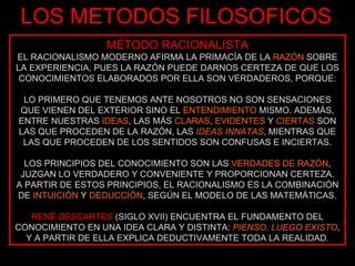 LOS METODOS FILOSOFICOS MÉTODO RACIONALISTA EL RACIONALISMO MODERNO AFIRMA LA PRIMACÍA DE LA  RAZÓN  SOBRE LA EXPERIENCIA, PUES LA RAZÓN PUEDE DARNOS CERTEZA DE QUE LOS CONOCIMIENTOS ELABORADOS POR ELLA SON VERDADEROS, PORQUE: LO PRIMERO QUE TENEMOS ANTE NOSOTROS NO SON SENSACIONES QUE VIENEN DEL EXTERIOR SINO EL  ENTENDIMIENTO  MISMO. ADEMÁS, ENTRE NUESTRAS  IDEAS , LAS MÁS  CLARAS ,  EVIDENTES  Y  CIERTAS  SON LAS QUE PROCEDEN DE LA RAZÓN, LAS  IDEAS INNATAS , MIENTRAS QUE LAS QUE PROCEDEN DE LOS SENTIDOS SON CONFUSAS E INCIERTAS. LOS PRINCIPIOS DEL CONOCIMIENTO SON LAS  VERDADES DE RAZÓN , JUZGAN LO VERDADERO Y CONVENIENTE Y PROPORCIONAN CERTEZA. A PARTIR DE ESTOS PRINCIPIOS, EL RACIONALISMO ES LA COMBINACIÓN DE  INTUICIÓN  Y  DEDUCCIÓN , SEGÚN EL MODELO DE LAS MATEMÁTICAS. RENÉ DESCARTES  (SIGLO XVII) ENCUENTRA EL FUNDAMENTO DEL CONOCIMIENTO EN UNA IDEA CLARA Y DISTINTA:  PIENSO, LUEGO EXISTO , Y A PARTIR DE ELLA EXPLICA DEDUCTIVAMENTE TODA LA REALIDAD. 