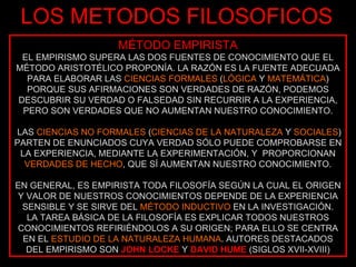 LOS METODOS FILOSOFICOS MÉTODO EMPIRISTA EL EMPIRISMO SUPERA LAS DOS FUENTES DE CONOCIMIENTO QUE EL MÉTODO ARISTOTÉLICO PROPONÍA. LA RAZÓN ES LA FUENTE ADECUADA PARA ELABORAR LAS  CIENCIAS FORMALES  ( LÓGICA  Y  MATEMÁTICA ) PORQUE SUS AFIRMACIONES SON VERDADES DE RAZÓN, PODEMOS DESCUBRIR SU VERDAD O FALSEDAD SIN RECURRIR A LA EXPERIENCIA, PERO SON VERDADES QUE NO AUMENTAN NUESTRO CONOCIMIENTO. LAS  CIENCIAS NO FORMALES  ( CIENCIAS DE LA NATURALEZA  Y  SOCIALES ) PARTEN DE ENUNCIADOS CUYA VERDAD SÓLO PUEDE COMPROBARSE EN LA EXPERIENCIA, MEDIANTE LA EXPERIMENTACIÓN, Y  PROPORCIONAN  VERDADES DE HECHO , QUE SÍ AUMENTAN NUESTRO CONOCIMIENTO. EN GENERAL, ES EMPIRISTA TODA FILOSOFÍA SEGÚN LA CUAL EL ORIGEN Y VALOR DE NUESTROS CONOCIMIENTOS DEPENDE DE LA EXPERIENCIA SENSIBLE Y SE SIRVE DEL  MÉTODO INDUCTIVO  EN LA INVESTIGACIÓN. LA TAREA BÁSICA DE LA FILOSOFÍA ES EXPLICAR TODOS NUESTROS CONOCIMIENTOS REFIRIÉNDOLOS A SU ORIGEN; PARA ELLO SE CENTRA EN EL  ESTUDIO DE LA NATURALEZA HUMANA . AUTORES DESTACADOS DEL EMPIRISMO SON   JOHN LOCKE   Y   DAVID HUME  (SIGLOS XVII-XVIII) 