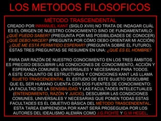 LOS METODOS FILOSOFICOS MÉTODO TRASCENDENTAL CREADO POR  INMANUEL KANT  (SIGLO XVIII) NO TRATA DE INDAGAR CUÁL ES EL ORIGEN DE NUESTRO CONOCIMIENTO SINO DE FUNDAMENTARLO: ¿QUÉ PUEDO SABER?  (PREGUNTA POR MIS POSIBILIDADES DE CONOCER) ¿QUÉ DEBO HACER?  (PREGUNTA POR CÓMO DEBO ORIENTAR MI ACCIÓN) ¿QUÉ ME ESTÁ PERMITIDO ESPERAR?  (PREGUNTA SOBRE EL FUTURO). ESTAS TRES PREGUNTAS SE RESUMEN EN UNA:  ¿QUÉ ES EL HOMBRE? PARA DAR RAZÓN DE NUESTRO CONOCIMIENTO EN LOS TRES ÁMBITOS ES PRECISO DESCUBRIR LAS CONDICIONES DE CONOCIMIENTO, ACCIÓN Y ESPERANZA COMUNES, UNIVERSALES Y NECESARIAS PARA TODOS. A ESTE CONJUNTO DE ESTRUCTURAS Y CONDICIONES KANT LAS LLAMA  SUJETO TRASCENDENTAL . EL ESTUDIO DE ESTE SUJETO DESCUBRE QUE EL SER HUMANO CUENTA CON DOS FUENTES DE CONOCIMIENTO: LA FACULTAD DE LA  SENSIBILIDAD  Y LAS FACULTADES INTELECTUALES ( ENTENDIMIENTO ,  RAZÓN  Y  JUICIO ). DESCUBRIR LAS CONDICIONES COMUNES, UNIVERSALES Y NECESARIAS QUE PONEN TODAS ESTAS FACULTADES ES EL OBJETIVO BÁSICA DEL  MÉTODO TRASCENDENTAL . ESTA TAREA EMPRENDIDA POR KANT SERÁ PROSEGUIDA POR LOS AUTORES DEL IDEALISMO ALEMÁN COMO  J.G.FICHTE  Y  G.W HEGEL . 